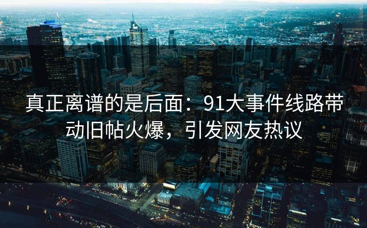 真正离谱的是后面：91大事件线路带动旧帖火爆，引发网友热议