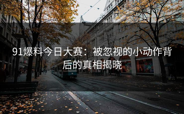 91爆料今日大赛：被忽视的小动作背后的真相揭晓