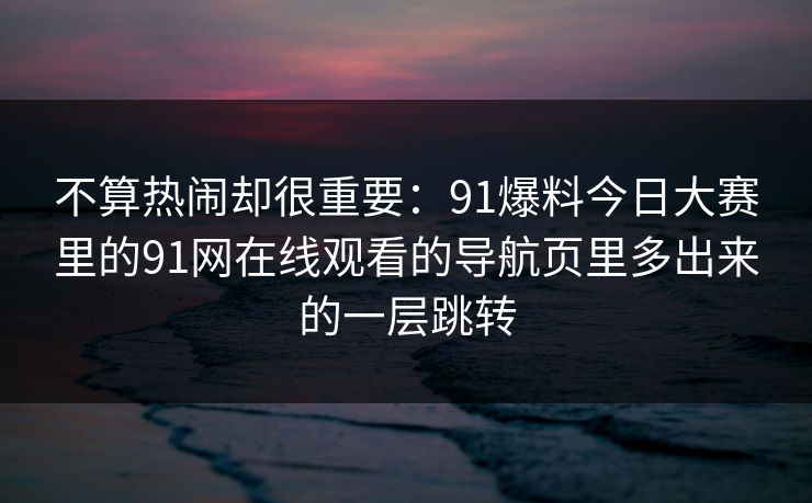 不算热闹却很重要：91爆料今日大赛里的91网在线观看的导航页里多出来的一层跳转