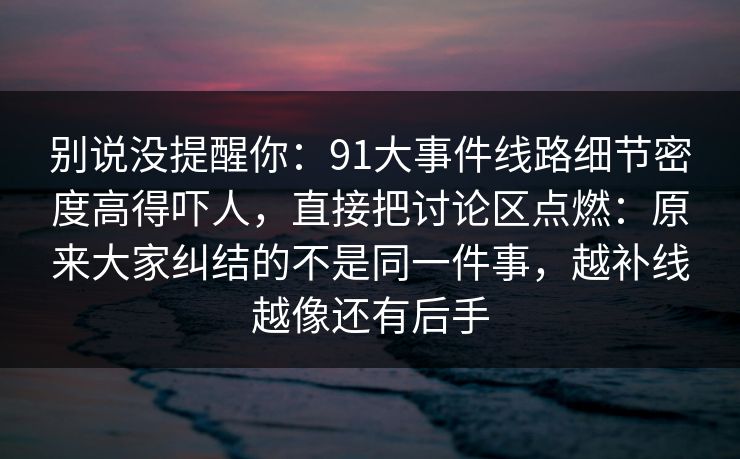 别说没提醒你：91大事件线路细节密度高得吓人，直接把讨论区点燃：原来大家纠结的不是同一件事，越补线越像还有后手