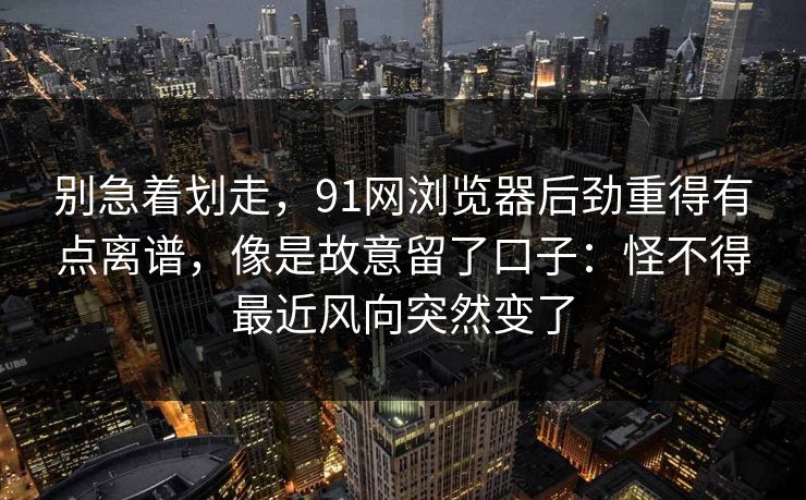 别急着划走，91网浏览器后劲重得有点离谱，像是故意留了口子：怪不得最近风向突然变了