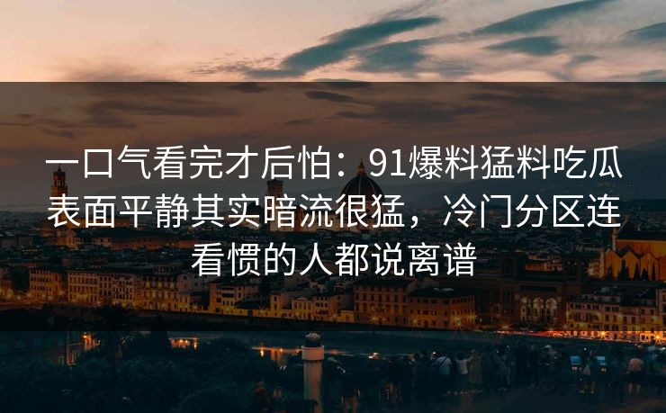 一口气看完才后怕：91爆料猛料吃瓜表面平静其实暗流很猛，冷门分区连看惯的人都说离谱