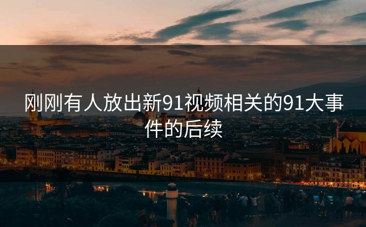 刚刚有人放出新91视频相关的91大事件的后续