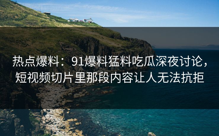 热点爆料：91爆料猛料吃瓜深夜讨论，短视频切片里那段内容让人无法抗拒