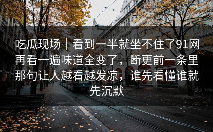 吃瓜现场｜看到一半就坐不住了91网再看一遍味道全变了，断更前一条里那句让人越看越发凉，谁先看懂谁就先沉默