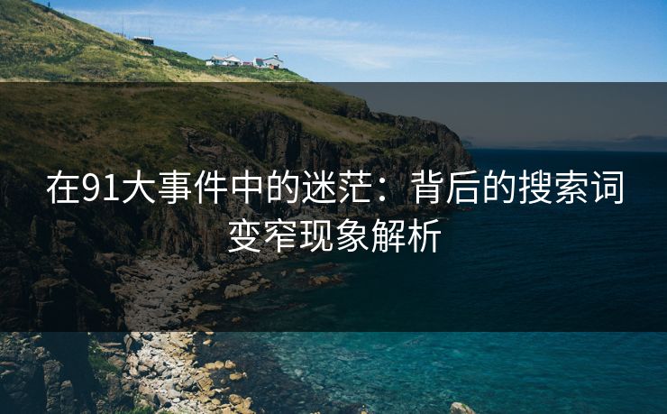 在91大事件中的迷茫：背后的搜索词变窄现象解析