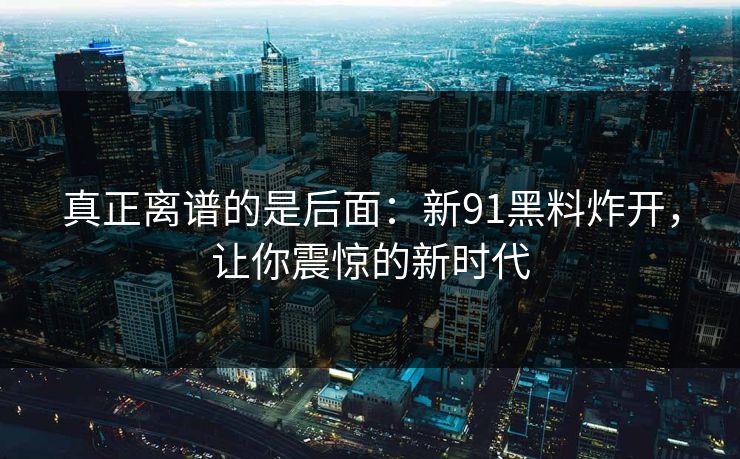真正离谱的是后面：新91黑料炸开，让你震惊的新时代