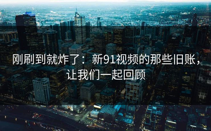 刚刷到就炸了：新91视频的那些旧账，让我们一起回顾