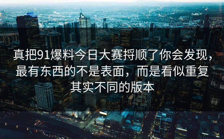 真把91爆料今日大赛捋顺了你会发现，最有东西的不是表面，而是看似重复其实不同的版本