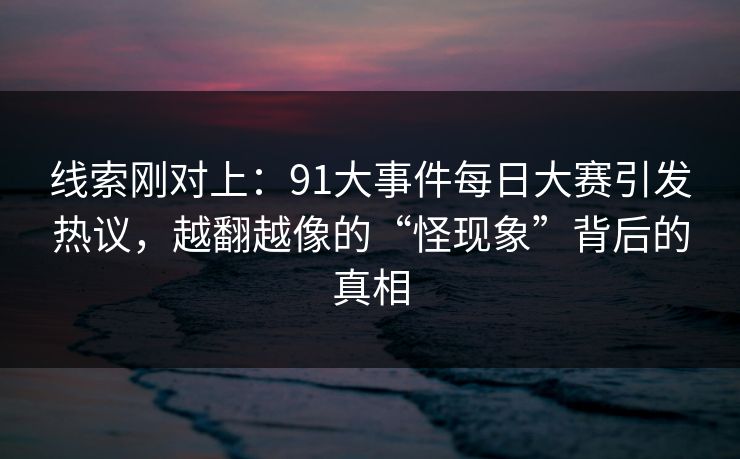 线索刚对上：91大事件每日大赛引发热议，越翻越像的“怪现象”背后的真相