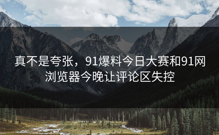 真不是夸张，91爆料今日大赛和91网浏览器今晚让评论区失控