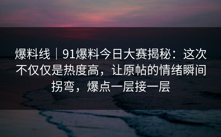 爆料线｜91爆料今日大赛揭秘：这次不仅仅是热度高，让原帖的情绪瞬间拐弯，爆点一层接一层