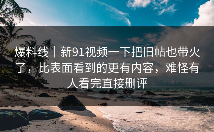 爆料线｜新91视频一下把旧帖也带火了，比表面看到的更有内容，难怪有人看完直接删评
