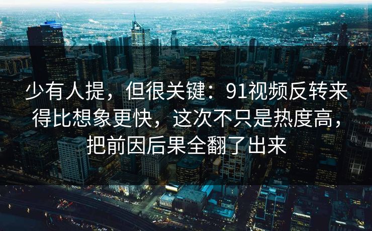 少有人提，但很关键：91视频反转来得比想象更快，这次不只是热度高，把前因后果全翻了出来