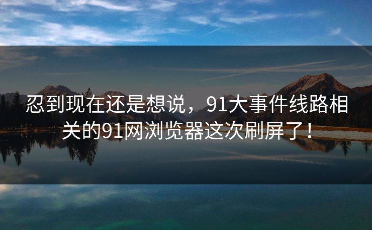 忍到现在还是想说，91大事件线路相关的91网浏览器这次刷屏了！