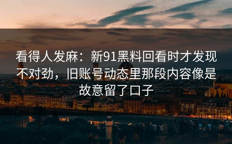 看得人发麻：新91黑料回看时才发现不对劲，旧账号动态里那段内容像是故意留了口子