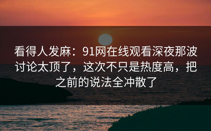 看得人发麻：91网在线观看深夜那波讨论太顶了，这次不只是热度高，把之前的说法全冲散了