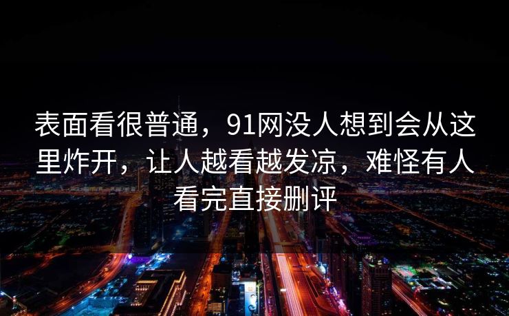 表面看很普通，91网没人想到会从这里炸开，让人越看越发凉，难怪有人看完直接删评