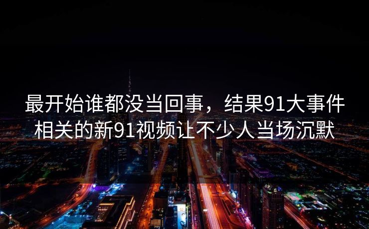 最开始谁都没当回事，结果91大事件相关的新91视频让不少人当场沉默