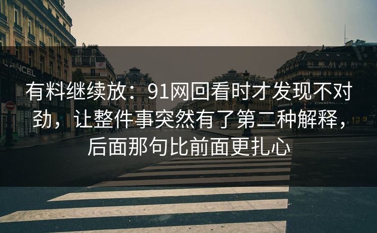 有料继续放：91网回看时才发现不对劲，让整件事突然有了第二种解释，后面那句比前面更扎心