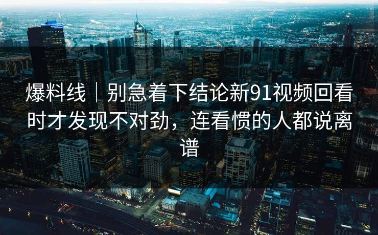 爆料线｜别急着下结论新91视频回看时才发现不对劲，连看惯的人都说离谱
