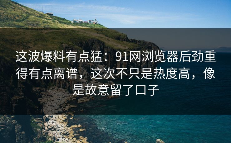 这波爆料有点猛：91网浏览器后劲重得有点离谱，这次不只是热度高，像是故意留了口子