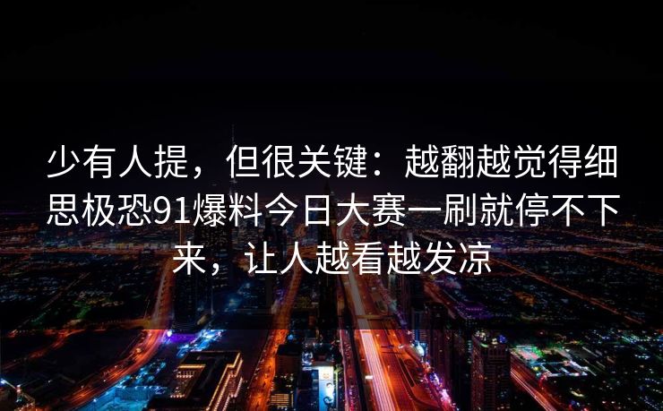 少有人提，但很关键：越翻越觉得细思极恐91爆料今日大赛一刷就停不下来，让人越看越发凉