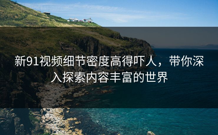 新91视频细节密度高得吓人，带你深入探索内容丰富的世界