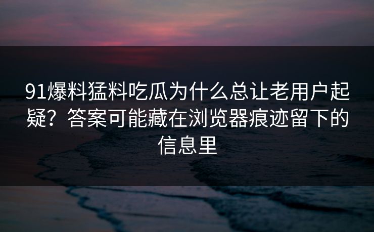 91爆料猛料吃瓜为什么总让老用户起疑？答案可能藏在浏览器痕迹留下的信息里