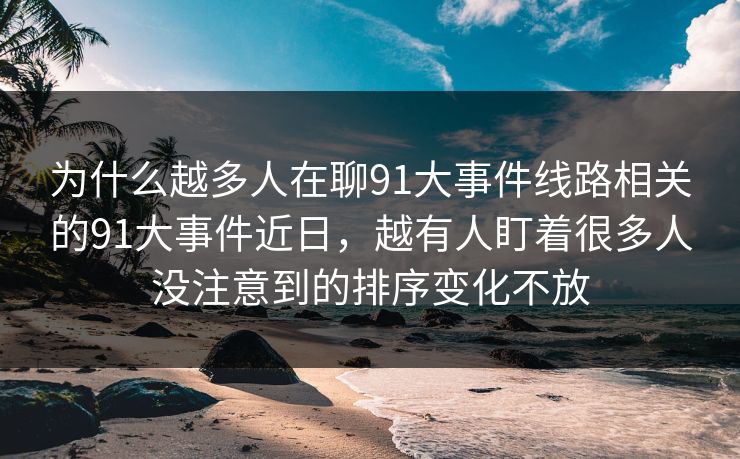 为什么越多人在聊91大事件线路相关的91大事件近日，越有人盯着很多人没注意到的排序变化不放