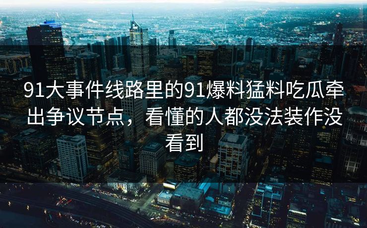 91大事件线路里的91爆料猛料吃瓜牵出争议节点，看懂的人都没法装作没看到
