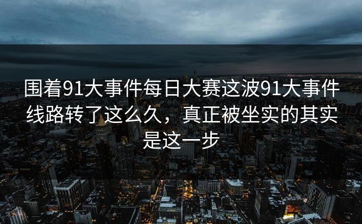 围着91大事件每日大赛这波91大事件线路转了这么久，真正被坐实的其实是这一步