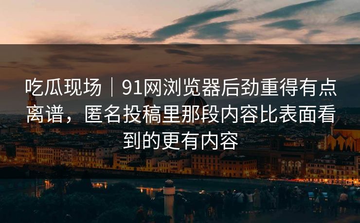 吃瓜现场｜91网浏览器后劲重得有点离谱，匿名投稿里那段内容比表面看到的更有内容