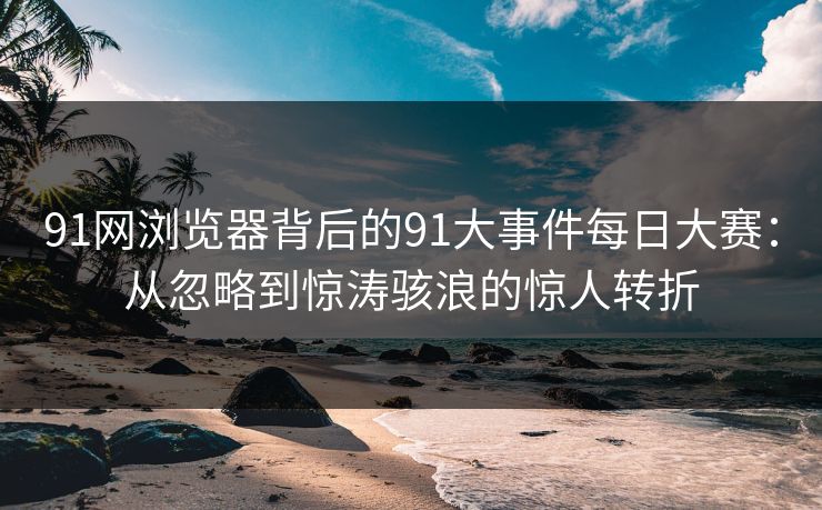 91网浏览器背后的91大事件每日大赛：从忽略到惊涛骇浪的惊人转折