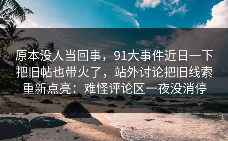 原本没人当回事，91大事件近日一下把旧帖也带火了，站外讨论把旧线索重新点亮：难怪评论区一夜没消停