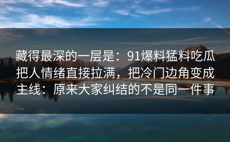藏得最深的一层是：91爆料猛料吃瓜把人情绪直接拉满，把冷门边角变成主线：原来大家纠结的不是同一件事