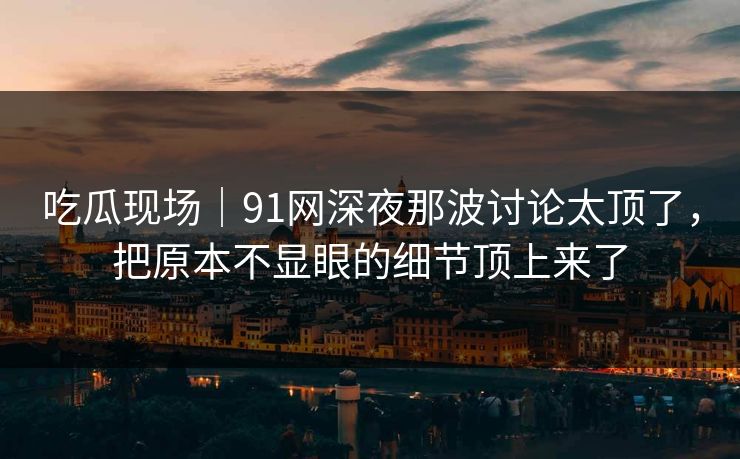 吃瓜现场｜91网深夜那波讨论太顶了，把原本不显眼的细节顶上来了