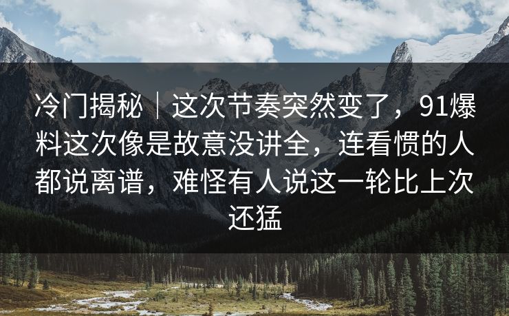 冷门揭秘｜这次节奏突然变了，91爆料这次像是故意没讲全，连看惯的人都说离谱，难怪有人说这一轮比上次还猛