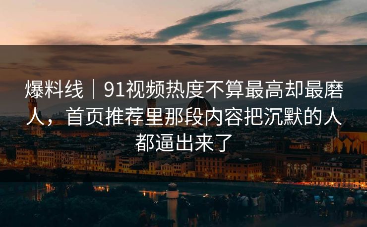 爆料线｜91视频热度不算最高却最磨人，首页推荐里那段内容把沉默的人都逼出来了