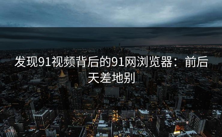 发现91视频背后的91网浏览器：前后天差地别