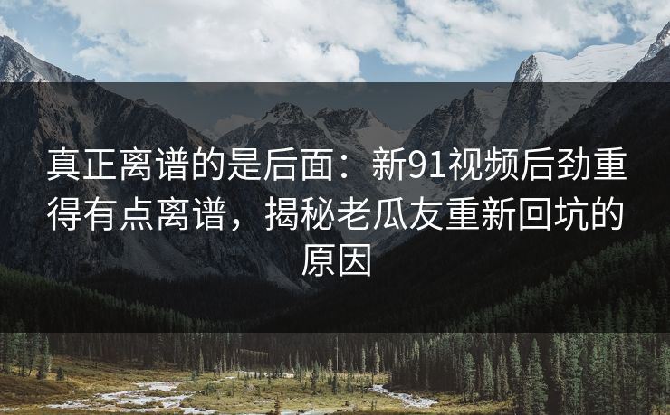 真正离谱的是后面：新91视频后劲重得有点离谱，揭秘老瓜友重新回坑的原因