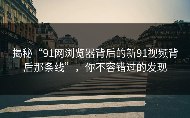 揭秘“91网浏览器背后的新91视频背后那条线”，你不容错过的发现
