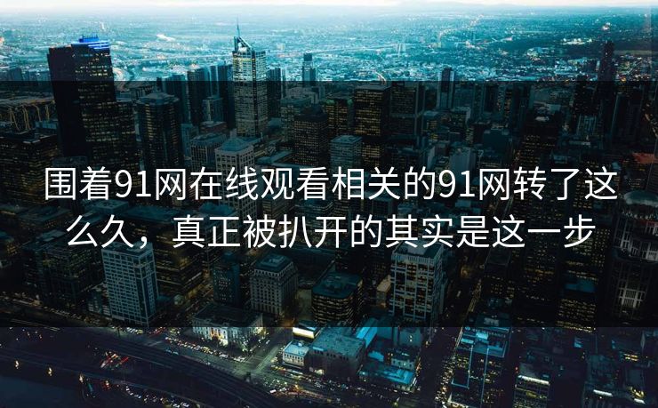 围着91网在线观看相关的91网转了这么久，真正被扒开的其实是这一步
