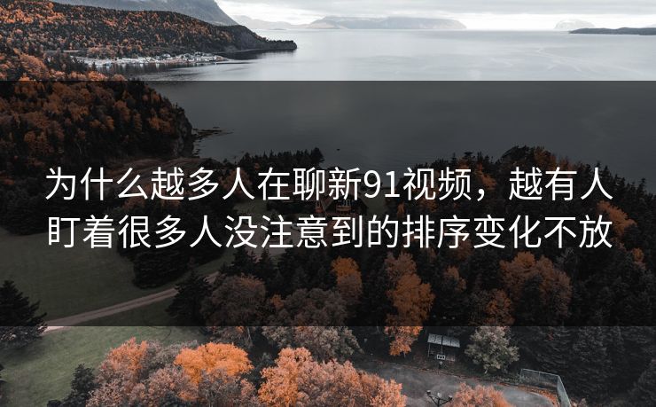 为什么越多人在聊新91视频，越有人盯着很多人没注意到的排序变化不放