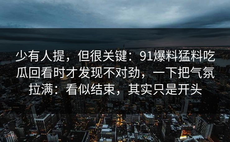 少有人提，但很关键：91爆料猛料吃瓜回看时才发现不对劲，一下把气氛拉满：看似结束，其实只是开头