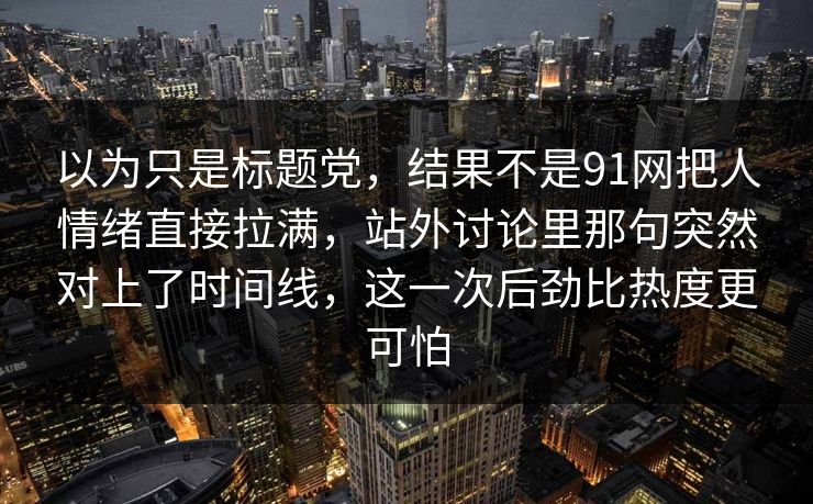 以为只是标题党，结果不是91网把人情绪直接拉满，站外讨论里那句突然对上了时间线，这一次后劲比热度更可怕