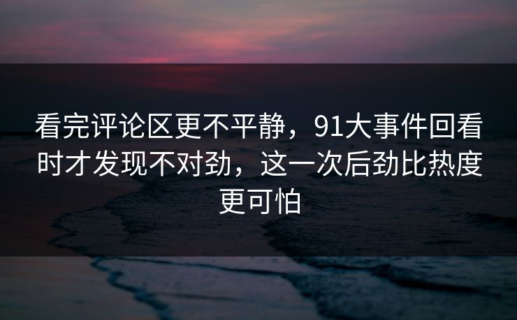 看完评论区更不平静，91大事件回看时才发现不对劲，这一次后劲比热度更可怕
