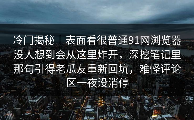 冷门揭秘｜表面看很普通91网浏览器没人想到会从这里炸开，深挖笔记里那句引得老瓜友重新回坑，难怪评论区一夜没消停