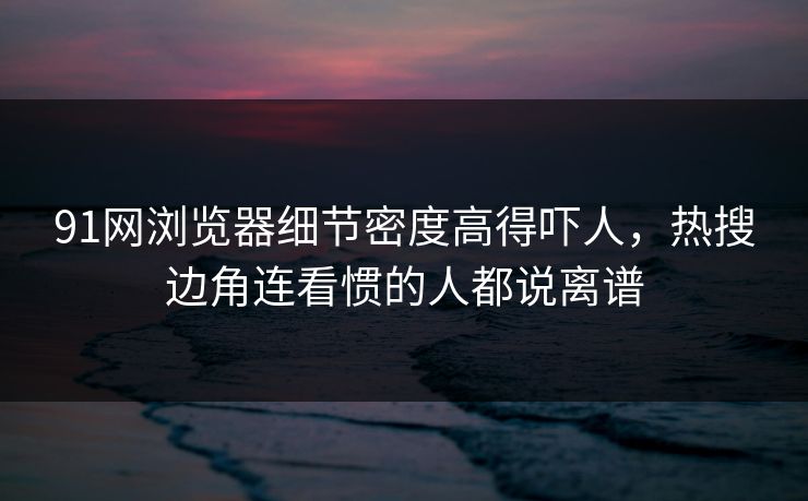 91网浏览器细节密度高得吓人，热搜边角连看惯的人都说离谱