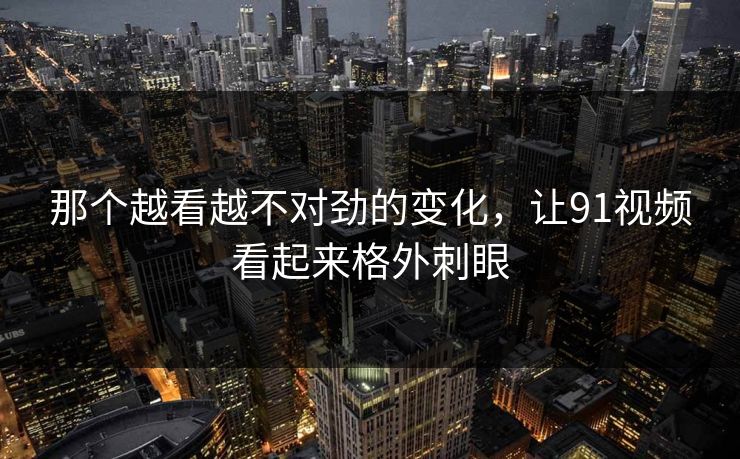 那个越看越不对劲的变化，让91视频看起来格外刺眼